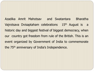 Azadika Amrit Mahotsav and Swatantara Bharatha
Vajrotsava Dvisaptaham celebrations 15th August is a
historic day and biggest festival of biggest democracy, when
our country got freedom from rule of the British. This is an
event organized by Government of India to commemorate
the 75th anniversary of India’s Independence.
 