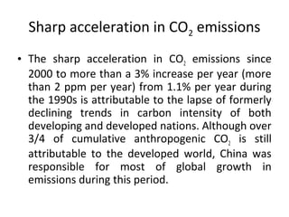 Sharp acceleration in CO2 emissions
• The sharp acceleration in CO2 emissions since
2000 to more than a 3% increase per year (more
than 2 ppm per year) from 1.1% per year during
the 1990s is attributable to the lapse of formerly
declining trends in carbon intensity of both
developing and developed nations. Although over
3/4 of cumulative anthropogenic CO2 is still
attributable to the developed world, China was
responsible for most of global growth in
emissions during this period.
 