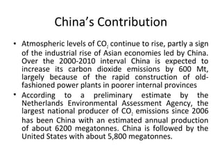 China’s Contribution
• Atmospheric levels of CO2 continue to rise, partly a sign
of the industrial rise of Asian economies led by China.
Over the 2000-2010 interval China is expected to
increase its carbon dioxide emissions by 600 Mt,
largely because of the rapid construction of old-
fashioned power plants in poorer internal provinces
• According to a preliminary estimate by the
Netherlands Environmental Assessment Agency, the
largest national producer of CO2 emissions since 2006
has been China with an estimated annual production
of about 6200 megatonnes. China is followed by the
United States with about 5,800 megatonnes.
 