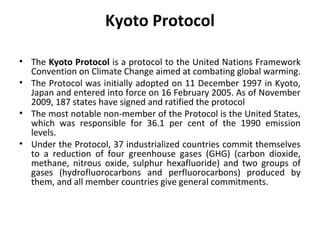 Kyoto Protocol
• The Kyoto Protocol is a protocol to the United Nations Framework
Convention on Climate Change aimed at combating global warming.
• The Protocol was initially adopted on 11 December 1997 in Kyoto,
Japan and entered into force on 16 February 2005. As of November
2009, 187 states have signed and ratified the protocol
• The most notable non-member of the Protocol is the United States,
which was responsible for 36.1 per cent of the 1990 emission
levels.
• Under the Protocol, 37 industrialized countries commit themselves
to a reduction of four greenhouse gases (GHG) (carbon dioxide,
methane, nitrous oxide, sulphur hexafluoride) and two groups of
gases (hydrofluorocarbons and perfluorocarbons) produced by
them, and all member countries give general commitments.
 