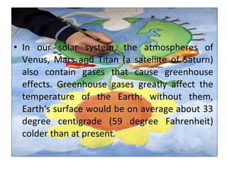 • In our solar system, the atmospheres of
Venus, Mars and Titan (a satellite of Saturn)
also contain gases that cause greenhouse
effects. Greenhouse gases greatly affect the
temperature of the Earth; without them,
Earth's surface would be on average about 33
degree centigrade (59 degree Fahrenheit)
colder than at present.
 