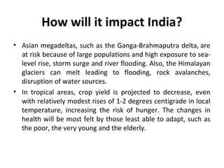 How will it impact India?
• Asian megadeltas, such as the Ganga-Brahmaputra delta, are
at risk because of large populations and high exposure to sea-
level rise, storm surge and river flooding. Also, the Himalayan
glaciers can melt leading to flooding, rock avalanches,
disruption of water sources.
• In tropical areas, crop yield is projected to decrease, even
with relatively modest rises of 1-2 degrees centigrade in local
temperature, increasing the risk of hunger. The changes in
health will be most felt by those least able to adapt, such as
the poor, the very young and the elderly.
 