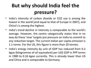 But why should India feel the
pressure?
• India's intensity of carbon dioxide or CO2 use is among the
lowest in the world (and equal to that of Europe in 2007), and
China's is among the highest.
• India's trend decline in intensity is comparable to the world's
average. However, the centre categorically states that in no
way do these 'new' targets put pressure on India to commit to
any reduction target. The current Indian per capita emission is
1.1 tonne. For the US, this figure is more than 20 tonnes.
• India's energy intensity by unit of GDP has reduced from 0.3
kgoe (kilogramme of oil equivalent) per US$ GDP in PPP terms
in 1980 to 0.16 kgoe currently. This is already lower than US
and China and is comparable to Germany.
 