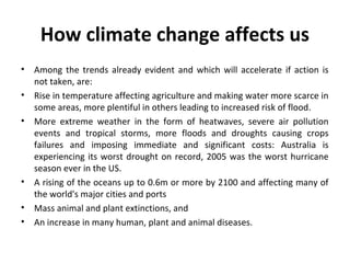 How climate change affects us
• Among the trends already evident and which will accelerate if action is
not taken, are:
• Rise in temperature affecting agriculture and making water more scarce in
some areas, more plentiful in others leading to increased risk of flood.
• More extreme weather in the form of heatwaves, severe air pollution
events and tropical storms, more floods and droughts causing crops
failures and imposing immediate and significant costs: Australia is
experiencing its worst drought on record, 2005 was the worst hurricane
season ever in the US.
• A rising of the oceans up to 0.6m or more by 2100 and affecting many of
the world's major cities and ports
• Mass animal and plant extinctions, and
• An increase in many human, plant and animal diseases.
 