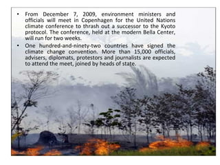 • From December 7, 2009, environment ministers and
officials will meet in Copenhagen for the United Nations
climate conference to thrash out a successor to the Kyoto
protocol. The conference, held at the modern Bella Center,
will run for two weeks.
• One hundred-and-ninety-two countries have signed the
climate change convention. More than 15,000 officials,
advisers, diplomats, protestors and journalists are expected
to attend the meet, joined by heads of state.
 