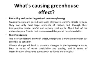 What's causing greenhouse
effect?
• Promoting and protecting natural processes/biology
Tropical forests are an indispensable element in earth's climate system.
They not only hold large amounts of carbon, but through their
transpiration create rainfall and actively cool earth. About half of the
mature tropical forests that once covered the planet have been felled.
• Water resources
The interconnections between water, energy and climate are complex but
essential to consider.
Climate change will lead to dramatic changes in the hydrological cycle,
both in terms of water availability and quality, and in terms of
intensification of extreme events such as floods and droughts.
 