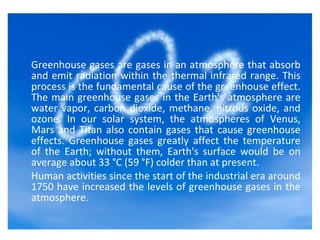The Background
Greenhouse gases are gases in an atmosphere that absorb
and emit radiation within the thermal infrared range. This
process is the fundamental cause of the greenhouse effect.
The main greenhouse gases in the Earth's atmosphere are
water vapor, carbon dioxide, methane, nitrous oxide, and
ozone. In our solar system, the atmospheres of Venus,
Mars and Titan also contain gases that cause greenhouse
effects. Greenhouse gases greatly affect the temperature
of the Earth; without them, Earth's surface would be on
average about 33 °C (59 °F) colder than at present.
Human activities since the start of the industrial era around
1750 have increased the levels of greenhouse gases in the
atmosphere.
 