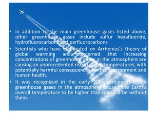 • In addition to the main greenhouse gases listed above,
other greenhouse gases include sulfur hexafluoride,
hydrofluorocarbons and perfluorocarbons
• Scientists who have elaborated on Arrhenius's theory of
global warming are concerned that increasing
concentrations of greenhouse gases in the atmosphere are
causing an unprecedented rise in global temperatures, with
potentially harmful consequences for the environment and
human health.
• It was recognized in the early 20th century that the
greenhouse gases in the atmosphere caused the Earth's
overall temperature to be higher than it would be without
them.
 