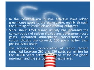 • In the industrial era, human activities have added
greenhouse gases to the atmosphere, mainly through
the burning of fossil fuels and clearing of forests
• Since about 1750 human activity has increased the
concentration of carbon dioxide and other greenhouse
gases. Measured atmospheric concentrations of
carbon dioxide are currently 100 ppmv higher than
pre-industrial levels
• The atmospheric concentration of carbon dioxide
remained between 260 and 280 parts per million for
the 10,000 years between the end of the last glacial
maximum and the start of the industrial era.
 