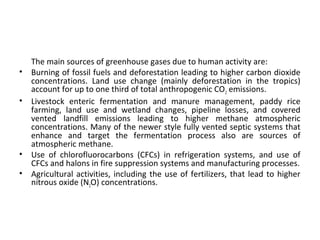 The main sources of greenhouse gases due to human activity are:
• Burning of fossil fuels and deforestation leading to higher carbon dioxide
concentrations. Land use change (mainly deforestation in the tropics)
account for up to one third of total anthropogenic CO2 emissions.
• Livestock enteric fermentation and manure management, paddy rice
farming, land use and wetland changes, pipeline losses, and covered
vented landfill emissions leading to higher methane atmospheric
concentrations. Many of the newer style fully vented septic systems that
enhance and target the fermentation process also are sources of
atmospheric methane.
• Use of chlorofluorocarbons (CFCs) in refrigeration systems, and use of
CFCs and halons in fire suppression systems and manufacturing processes.
• Agricultural activities, including the use of fertilizers, that lead to higher
nitrous oxide (N2O) concentrations.
 