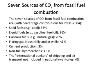 Seven Sources of CO2 from fossil fuel
combustion
The seven sources of CO2 from fossil fuel combustion
are (with percentage contributions for 2000–2004):
• Solid fuels (e.g., coal): 35%
• Liquid fuels (e.g., gasoline, fuel oil): 36%
• Gaseous fuels (e.g., natural gas): 20%
• Flaring gas industrially and at wells: <1%
• Cement production: 3%
• Non-fuel hydrocarbons: < 1%
• The "international bunkers" of shipping and air
transport not included in national inventories: 4%
 