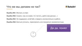 Ошибка №1. Молчать в ответ.
Ошибка №2. Сказать «мы не знаем, что тестить, дайте нам данные...»
Ошибка №3. Не поддержать small talk и говорить исключительно о работе.
Ошибка №4. Бояться уточнить, переспросить или показаться некомпетентным.
Что же мы делаем не так?
Да да, понял.
 