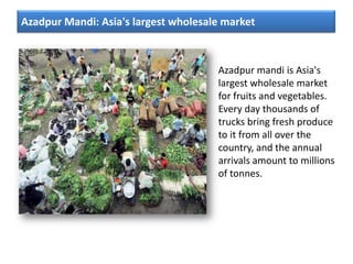 Azadpur Mandi: Asia's largest wholesale market
Azadpur mandi is Asia's
largest wholesale market
for fruits and vegetables.
Every day thousands of
trucks bring fresh produce
to it from all over the
country, and the annual
arrivals amount to millions
of tonnes.
 