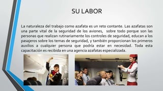 SU LABOR
La naturaleza del trabajo como azafata es un reto contante. Las azafatas son
una parte vital de la seguridad de los aviones, sobre todo porque son las
personas que realizan rutinariamente los controles de seguridad, educan a los
pasajeros sobre los temas de seguridad, y también proporcionan los primeros
auxilios a cualquier persona que podría estar en necesidad. Toda esta
capacitación es recibida en una agencia azafatas especializada.
 