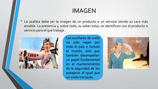 IMAGEN
• La azafata debe ser la imagen de un producto o un servicio siendo su cara más
amable. La presencia y, sobre todo, su saber estar, se identifican con el producto o
servicio para el que trabaja.
Los auxiliares de vuelo
no solo viajan por
todo el país e incluso
el mundo, sino que
también desempeñan
un papel fundamental
en el mantenimiento
de la seguridad de los
pasajeros al igual que
un vuelo tranquilo.
 
