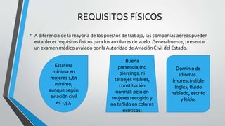 REQUISITOS FÍSICOS
• A diferencia de la mayoría de los puestos de trabajo, las compañías aéreas pueden
establecer requisitos físicos para los auxiliares de vuelo. Generalmente, presentar
un examen médico avalado por la Autoridad de Aviación Civil del Estado.
Buena
presencia,(no
piercings, ni
tatuajes visibles,
constitución
normal, pelo en
mujeres recogido y
no teñido en colores
exóticos)
Dominio de
idiomas.
Imprescindible
Inglés, fluido
hablado, escrito
y leído.
Estatura
mínima en
mujeres 1,65
mínimo,
aunque según
aviación civil
es 1,57,
 
