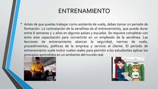 ENTRENAMIENTO
• Antes de que puedas trabajar como asistente de vuelo, debes tomar un periodo de
formación. La contratación de la aerolínea da el entrenamiento, que puede durar
entre 6 semanas y 2 años en algunos países y escuelas. Se requiere completar con
éxito esta capacitación para convertirte en un empleado de la aerolínea. Las
lecciones de entrenamiento abarcan la seguridad, normas de vuelo,
procedimientos, políticas de la empresa y servicio al cliente. El período de
entrenamiento suele incluir vuelos reales para permitir a los estudiantes aplicar los
principios aprendidos en un ambiente del mundo real.
 