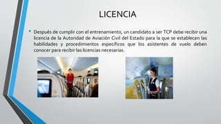 LICENCIA
• Después de cumplir con el entrenamiento, un candidato a ser TCP debe recibir una
licencia de la Autoridad de Aviación Civil del Estado para la que se establecen las
habilidades y procedimientos específicos que los asistentes de vuelo deben
conocer para recibir las licencias necesarias.
 