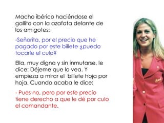 Macho ibérico haciéndose el gallito con la azafata delante de los amigotes:  Señorita, por el precio que he pagado por este billete ¿puedo tocarle el culo?  Ella, muy digna y sin inmutarse, le dice: Déjeme que lo vea. Y empieza a mirar el  billete hoja por hoja. Cuando acaba le dice: - Pues no, pero por este precio tiene derecho a que le dé por culo el comandante.  