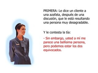 PRIMERA: Le dice un cliente a una azafata, después de una discusión, que le está resultando una persona muy desagradable. Y le contesta la tía: - Sin embargo, usted a mí me parece una bellísima persona, pero podemos estar los dos equivocados.