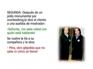 SEGUNDA: Después de un pollo monumental por overbooking,le dice el cliente a una azafata de mostrador: Señorita, ¡no sabe usted con quién está hablando! Se vuelve la tía a su compañera y le dice: - Mira, otro gilipollas que no sabe ni cómo se llama!