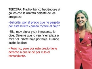 TERCERA: Macho ibérico haciéndose el gallito con la azafata delante de los amigotes: Señorita, por el precio que he pagado por este billete ¿puedo tocarle el culo? Ella, muy digna y sin inmutarse, le dice: Déjeme que lo vea. Y empieza a mirar el billete hoja por hoja. Cuando acaba le dice: - Pues no, pero por este precio tiene derecho a que le dé por culo el comandante.