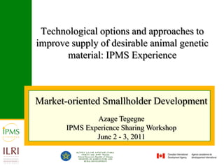 Technological options and approaches to improve supply of desirable animal genetic material: IPMS Experience Market-oriented Smallholder Development  Azage Tegegne IPMS Experience Sharing Workshop June 2 - 3, 2011 