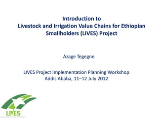 Introduction to
Livestock and Irrigation Value Chains for Ethiopian
           Smallholders (LIVES) Project


                   Azage Tegegne


  LIVES Project Implementation Planning Workshop
            Addis Ababa, 11–12 July 2012
 