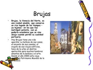 Brujas Brujas, la Venecia del Norte, es una ciudad amable, que conserva un rico legado de los tiempos –ya lejanos- en los que fue metrópoli potente, con un poderío económico que se vino abajo cuando perdió su cualidad portuaria.   Hoy Brujas tiene una vida apacible. La belleza de sus casas, el encanto de sus canales, el orgullo de sus viejos edificios, hace de la urbe un destino apetecible para muchos hombres amantes de la belleza y el arte. Desde el año 2000 esta vieja ciudad es Patrimonio Mundial de la UNESCO.  