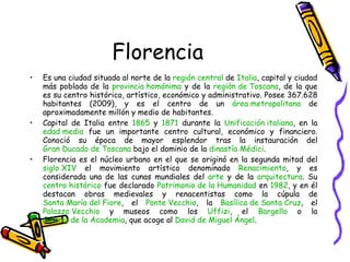 Florencia Es una ciudad situada al norte de la  región central  de  Italia , capital y ciudad más poblada de la  provincia homónima  y de la  región de  Toscana , de la que es su centro histórico, artístico, económico y administrativo. Posee 367.628 habitantes (2009), y es el centro de un  área metropolitana  de aproximadamente millón y medio de habitantes. Capital de Italia entre  1865  y  1871  durante la  Unificación italiana , en la  edad media  fue un importante centro cultural, económico y financiero. Conoció su época de mayor esplendor tras la instauración del  Gran Ducado de  Toscana  bajo el dominio de la  dinastía  Médici . Florencia es el núcleo urbano en el que se originó en la segunda mitad del  siglo XIV  el movimiento artístico denominado  Renacimiento , y es considerada una de las cunas mundiales del  arte  y de la  arquitectura . Su  centro histórico  fue declarado  Patrimonio de la Humanidad  en  1982 , y en él destacan obras medievales y renacentistas como la cúpula de  Santa María del  Fiore , el  Ponte  Vecchio , la  Basílica de Santa Cruz , el  Palazzo   Vecchio  y museos como los  Uffizi , el  Bargello  o la  Galería de la Academia , que acoge al  David de Miguel Ángel . 