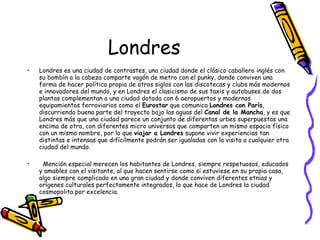 Londres Londres es una ciudad de contrastes, una ciudad donde el clásico caballero inglés con su bombín a la cabeza comparte vagón de metro con el punky, donde conviven una forma de hacer política propia de otros siglos con las discotecas y clubs más modernos e innovadores del mundo, y en Londres el clasicismo de sus taxis y autobuses de dos plantas complementan a una ciudad dotada con 6 aeropuertos y modernos equipamientos ferroviarios como el  Eurostar  que comunica  Londres con París , discurriendo buena parte del trayecto bajo las aguas del  Canal de la Mancha , y es que Londres más que una ciudad parece un conjunto de diferentas urbes superpuestas una encima de otra, con diferentes micro universos que comparten un mismo espacio físico con un mismo nombre, por lo que  viajar a Londres  supone vivir experiencias tan distintas e intensas que difícilmente podrán ser igualadas con la visita a cualquier otra ciudad del mundo.      Mención especial merecen los habitantes de Londres, siempre respetuosos, educados y amables con el visitante, al que hacen sentirse como si estuviese en su propia casa, algo siempre complicado en una gran ciudad y donde conviven diferentes etnias y orígenes culturales perfectamente integrados, lo que hace de Londres la ciudad cosmopolita por excelencia. 