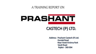 A TRAINING REPORT ON
CASTECH (P) LTD.
Address: Prashant Castech (P) Ltd.
Gondal Road
Near Hotel Krishna Park
Vavdi Road
Rajkot - 360 004
 
