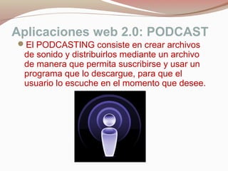 Aplicaciones web 2.0: PODCAST
El PODCASTING consiste en crear archivos
de sonido y distribuirlos mediante un archivo
de manera que permita suscribirse y usar un
programa que lo descargue, para que el
usuario lo escuche en el momento que desee.
 