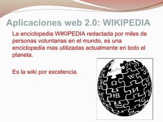 Aplicaciones web 2.0: WIKIPEDIA
La enciclopedia WIKIPEDIA redactada por miles de
personas voluntarias en el mundo, es una
enciclopedia mas utilizadas actualmente en todo el
planeta.
Es la wiki por excelencia.
 