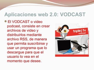Aplicaciones web 2.0: VODCAST
El VODCAST o video
podcast, consiste en crear
archivos de video y
distribuirlos mediante
archivo RSS, de manera
que permita suscribirse y
usar un programa que lo
descargue para que el
usuario lo vea en el
momento que desee.
 