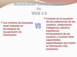 BUSQUEDA TRADICIONAL
Vs
WEB 2.0
Los motores de busqueda
estan basados en
tecnologías de
recuperación de
información.
Incluyen en la ecuación
de las preferencias de los
usuarios: colaboración,
inteligencia colectiva,
experiencia
enriquecedora de los
usuarios y muchas otras
capacidades
especializadas que hacen
la información más
productiva.
 