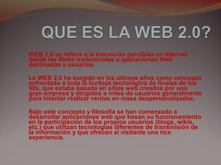 WEB 2.0 se refiere a la transición percibida en Internet
desde las Webs tradicionales a aplicaciones Web
destinadas a usuarios.
La WEB 2.0 ha surgido en los últimos años como concepto
enfrentado a toda la burbuja tecnológica de finales de los
90s, que estaba basada en sitios web creados por una
gran empresa y dirigidos a miles de usuarios generalmente
para intentar realizar ventas en masa despersonalizadas.
Bajo este concepto y filosofía se han comenzado a
desarrollar aplicaciones web que basan su funcionamiento
en la participación de los propios usuarios (blogs, wikis,
etc.) que utilizan tecnologías diferentes de transmisión de
la información y que ofrecen al visitante una rica
experiencia.
 