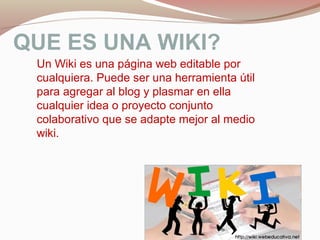 QUE ES UNA WIKI?
Un Wiki es una página web editable por
cualquiera. Puede ser una herramienta útil
para agregar al blog y plasmar en ella
cualquier idea o proyecto conjunto
colaborativo que se adapte mejor al medio
wiki.
 