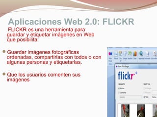 Aplicaciones Web 2.0: FLICKR
FLICKR es una herramienta para
guardar y etiquetar imágenes en Web
que posibilita:
Guardar imágenes fotográficas
ordenadas, compartirlas con todos o con
algunas personas y etiquetarlas.
Que los usuarios comenten sus
imágenes
 