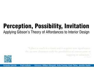 Perception, Possibility, Invitation
Applying Gibson’s Theory of Affordances to Interior Design
Amanda Zaitchik Pratt Institute Advisors: William Mangold, Anita Cooney, Karin Tehve, Jennifer Hanlin
“I place a couch in a room and it acquires new significance:
the air now shimmers with the possibilities of conversation or
napping or seduction.”
-Mark Kingwell
 