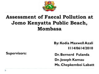 Dr. Bernerd Fulanda
Dr. Joseph Kamau
Ms. Chepkemboi Labatt
Assessment of Faecal Pollution at
Jomo Kenyatta Public Beach,
Mombasa
By: Kodia Maxwell Azali
I114/0614/2010
Supervisors:
 