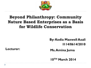 Ms.Amina Juma
10TH March 2014
Beyond Philanthropy: Community
Nature Based Enterprises as a Basis
for Wildlife Conservation
By: Kodia Maxwell Azali
I114/0614/2010
Lecturer:
 