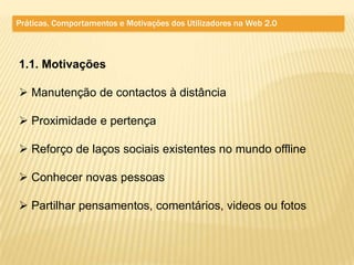 Práticas, Comportamentos e Motivações dos Utilizadores na Web 2.0



1.1. Motivações

 Manutenção de contactos à distância

 Proximidade e pertença

 Reforço de laços sociais existentes no mundo offline

 Conhecer novas pessoas

 Partilhar pensamentos, comentários, videos ou fotos
 