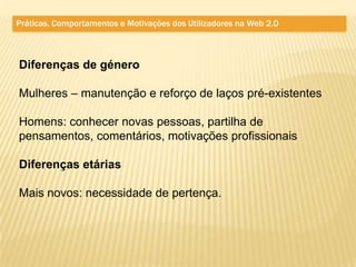 Práticas, Comportamentos e Motivações dos Utilizadores na Web 2.0



Diferenças de género

Mulheres – manutenção e reforço de laços pré-existentes

Homens: conhecer novas pessoas, partilha de
pensamentos, comentários, motivações profissionais

Diferenças etárias

Mais novos: necessidade de pertença.
 