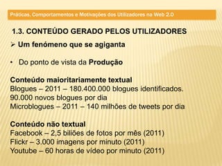 Práticas, Comportamentos e Motivações dos Utilizadores na Web 2.0


1.3. CONTEÚDO GERADO PELOS UTILIZADORES
 Um fenómeno que se agiganta

• Do ponto de vista da Produção

Conteúdo maioritariamente textual
Blogues – 2011 – 180.400.000 blogues identificados.
90.000 novos blogues por dia
Microblogues – 2011 – 140 milhões de tweets por dia

Conteúdo não textual
Facebook – 2,5 biliões de fotos por mês (2011)
Flickr – 3.000 imagens por minuto (2011)
Youtube – 60 horas de vídeo por minuto (2011)
 