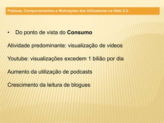 Práticas, Comportamentos e Motivações dos Utilizadores na Web 2.0




•   Do ponto de vista do Consumo

Atividade predominante: visualização de videos

Youtube: visualizações excedem 1 bilião por dia

Aumento da utilização de podcasts

Crescimento da leitura de blogues
 