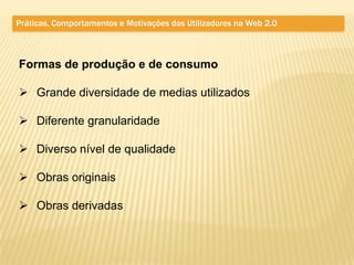 Práticas, Comportamentos e Motivações dos Utilizadores na Web 2.0



Formas de produção e de consumo

 Grande diversidade de medias utilizados

 Diferente granularidade

 Diverso nível de qualidade

 Obras originais

 Obras derivadas
 