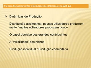 Práticas, Comportamentos e Motivações dos Utilizadores na Web 2.0



 Dinâmicas de Produção

     Distribuição assimétrica: poucos utilizadores produzem
     muito / muitos utilizadores produzem pouco

     O papel decisivo dos grandes contribuintes

     A “visibilidade” dos nichos

     Produção individual / Produção comunitária
 