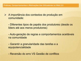 Práticas, Comportamentos e Motivações dos Utilizadores na Web 2.0



 A importância dos contextos de produção em
  comunidade:

     - Diferentes tipos de papéis dos produtores (desde os
     liders até aos meros produtores)

     - Auto-geração de regras e comportamentos aceitáveis
     na comunidade

     - Garantir a granularidade das tarefas e a
     equipotencialidade

     - Reversão do erro VS Gestão de conflitos
 