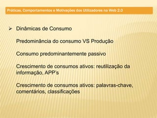 Práticas, Comportamentos e Motivações dos Utilizadores na Web 2.0



 Dinâmicas de Consumo

     Predominância do consumo VS Produção

     Consumo predominantemente passivo

     Crescimento de consumos ativos: reutilização da
     informação, APP’s

     Crescimento de consumos ativos: palavras-chave,
     comentários, classificações
 